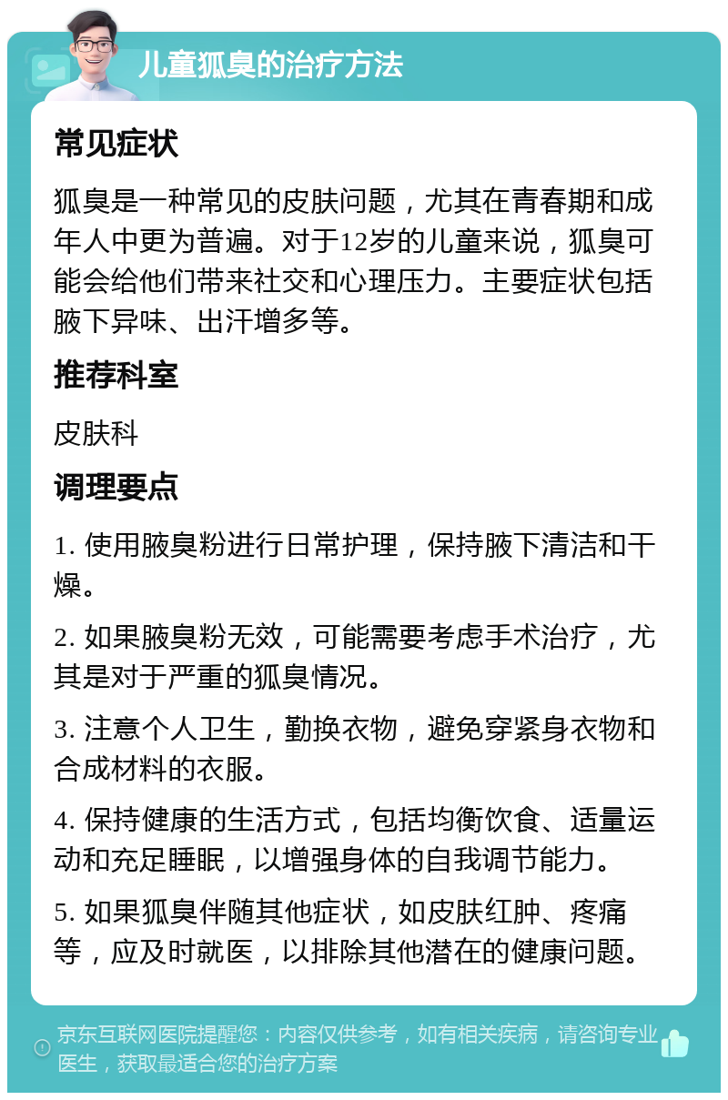 儿童狐臭的治疗方法 常见症状 狐臭是一种常见的皮肤问题，尤其在青春期和成年人中更为普遍。对于12岁的儿童来说，狐臭可能会给他们带来社交和心理压力。主要症状包括腋下异味、出汗增多等。 推荐科室 皮肤科 调理要点 1. 使用腋臭粉进行日常护理，保持腋下清洁和干燥。 2. 如果腋臭粉无效，可能需要考虑手术治疗，尤其是对于严重的狐臭情况。 3. 注意个人卫生，勤换衣物，避免穿紧身衣物和合成材料的衣服。 4. 保持健康的生活方式，包括均衡饮食、适量运动和充足睡眠，以增强身体的自我调节能力。 5. 如果狐臭伴随其他症状，如皮肤红肿、疼痛等，应及时就医，以排除其他潜在的健康问题。