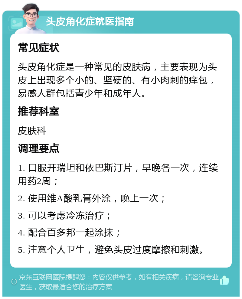 头皮角化症就医指南 常见症状 头皮角化症是一种常见的皮肤病，主要表现为头皮上出现多个小的、坚硬的、有小肉刺的痒包，易感人群包括青少年和成年人。 推荐科室 皮肤科 调理要点 1. 口服开瑞坦和依巴斯汀片，早晚各一次，连续用药2周； 2. 使用维A酸乳膏外涂，晚上一次； 3. 可以考虑冷冻治疗； 4. 配合百多邦一起涂抹； 5. 注意个人卫生，避免头皮过度摩擦和刺激。