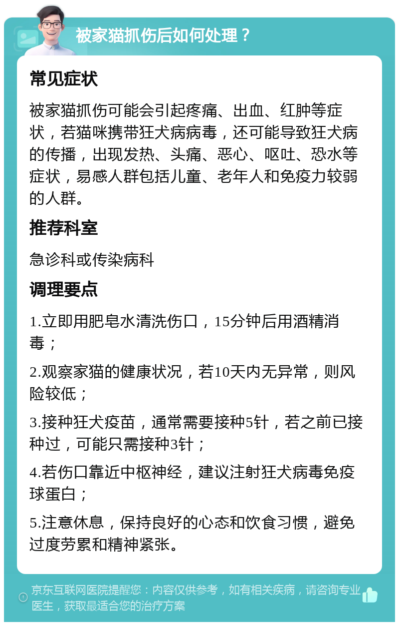 被家猫抓伤后如何处理？ 常见症状 被家猫抓伤可能会引起疼痛、出血、红肿等症状，若猫咪携带狂犬病病毒，还可能导致狂犬病的传播，出现发热、头痛、恶心、呕吐、恐水等症状，易感人群包括儿童、老年人和免疫力较弱的人群。 推荐科室 急诊科或传染病科 调理要点 1.立即用肥皂水清洗伤口，15分钟后用酒精消毒； 2.观察家猫的健康状况，若10天内无异常，则风险较低； 3.接种狂犬疫苗，通常需要接种5针，若之前已接种过，可能只需接种3针； 4.若伤口靠近中枢神经，建议注射狂犬病毒免疫球蛋白； 5.注意休息，保持良好的心态和饮食习惯，避免过度劳累和精神紧张。