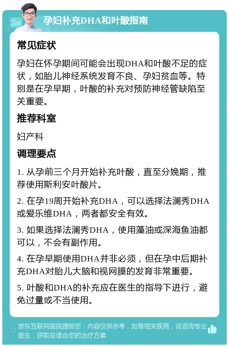 孕妇补充DHA和叶酸指南 常见症状 孕妇在怀孕期间可能会出现DHA和叶酸不足的症状，如胎儿神经系统发育不良、孕妇贫血等。特别是在孕早期，叶酸的补充对预防神经管缺陷至关重要。 推荐科室 妇产科 调理要点 1. 从孕前三个月开始补充叶酸，直至分娩期，推荐使用斯利安叶酸片。 2. 在孕19周开始补充DHA，可以选择法澜秀DHA或爱乐维DHA，两者都安全有效。 3. 如果选择法澜秀DHA，使用藻油或深海鱼油都可以，不会有副作用。 4. 在孕早期使用DHA并非必须，但在孕中后期补充DHA对胎儿大脑和视网膜的发育非常重要。 5. 叶酸和DHA的补充应在医生的指导下进行，避免过量或不当使用。