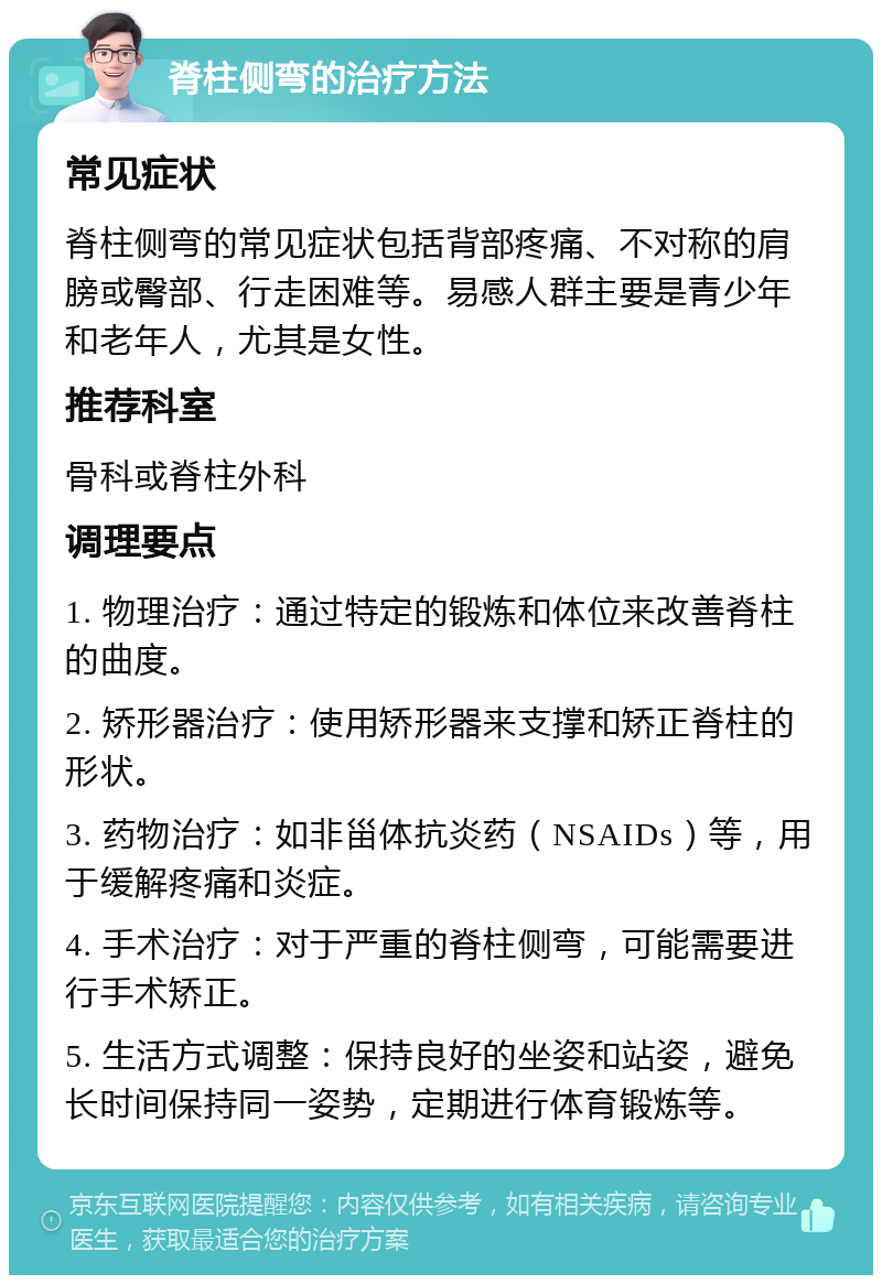 脊柱侧弯的治疗方法 常见症状 脊柱侧弯的常见症状包括背部疼痛、不对称的肩膀或臀部、行走困难等。易感人群主要是青少年和老年人，尤其是女性。 推荐科室 骨科或脊柱外科 调理要点 1. 物理治疗：通过特定的锻炼和体位来改善脊柱的曲度。 2. 矫形器治疗：使用矫形器来支撑和矫正脊柱的形状。 3. 药物治疗：如非甾体抗炎药（NSAIDs）等，用于缓解疼痛和炎症。 4. 手术治疗：对于严重的脊柱侧弯，可能需要进行手术矫正。 5. 生活方式调整：保持良好的坐姿和站姿，避免长时间保持同一姿势，定期进行体育锻炼等。