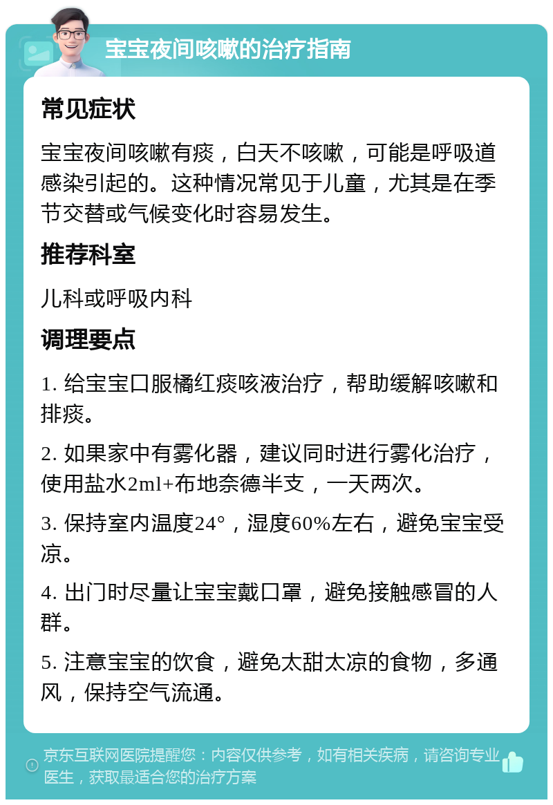 宝宝夜间咳嗽的治疗指南 常见症状 宝宝夜间咳嗽有痰，白天不咳嗽，可能是呼吸道感染引起的。这种情况常见于儿童，尤其是在季节交替或气候变化时容易发生。 推荐科室 儿科或呼吸内科 调理要点 1. 给宝宝口服橘红痰咳液治疗，帮助缓解咳嗽和排痰。 2. 如果家中有雾化器，建议同时进行雾化治疗，使用盐水2ml+布地奈德半支，一天两次。 3. 保持室内温度24°，湿度60%左右，避免宝宝受凉。 4. 出门时尽量让宝宝戴口罩，避免接触感冒的人群。 5. 注意宝宝的饮食，避免太甜太凉的食物，多通风，保持空气流通。