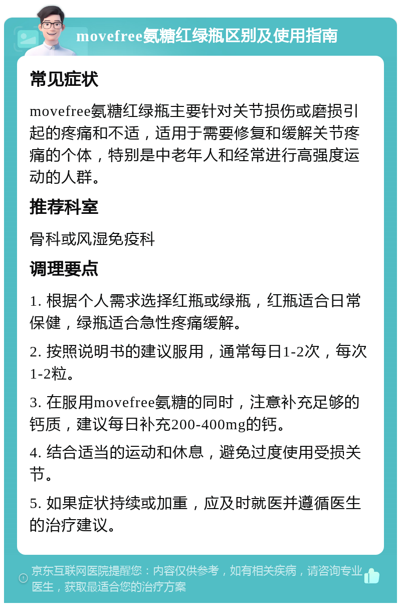 movefree氨糖红绿瓶区别及使用指南 常见症状 movefree氨糖红绿瓶主要针对关节损伤或磨损引起的疼痛和不适，适用于需要修复和缓解关节疼痛的个体，特别是中老年人和经常进行高强度运动的人群。 推荐科室 骨科或风湿免疫科 调理要点 1. 根据个人需求选择红瓶或绿瓶，红瓶适合日常保健，绿瓶适合急性疼痛缓解。 2. 按照说明书的建议服用，通常每日1-2次，每次1-2粒。 3. 在服用movefree氨糖的同时，注意补充足够的钙质，建议每日补充200-400mg的钙。 4. 结合适当的运动和休息，避免过度使用受损关节。 5. 如果症状持续或加重，应及时就医并遵循医生的治疗建议。