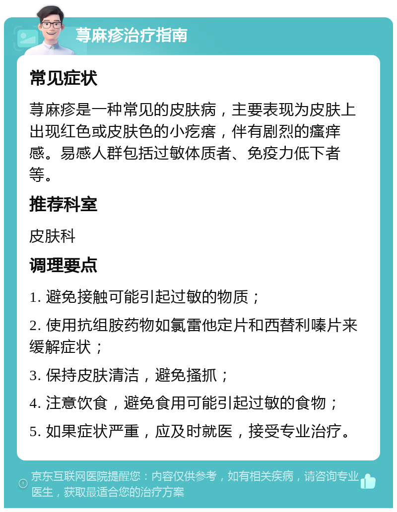 荨麻疹治疗指南 常见症状 荨麻疹是一种常见的皮肤病，主要表现为皮肤上出现红色或皮肤色的小疙瘩，伴有剧烈的瘙痒感。易感人群包括过敏体质者、免疫力低下者等。 推荐科室 皮肤科 调理要点 1. 避免接触可能引起过敏的物质； 2. 使用抗组胺药物如氯雷他定片和西替利嗪片来缓解症状； 3. 保持皮肤清洁，避免搔抓； 4. 注意饮食，避免食用可能引起过敏的食物； 5. 如果症状严重，应及时就医，接受专业治疗。