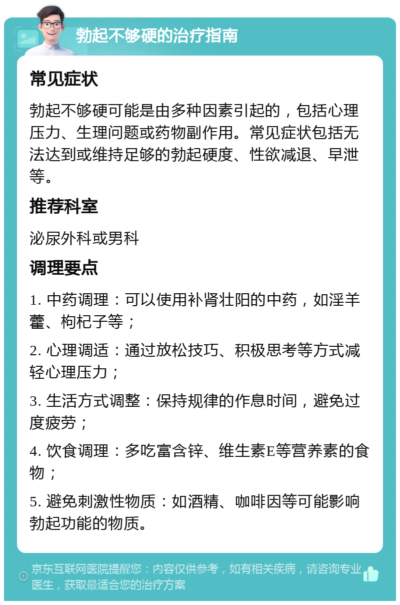 勃起不够硬的治疗指南 常见症状 勃起不够硬可能是由多种因素引起的，包括心理压力、生理问题或药物副作用。常见症状包括无法达到或维持足够的勃起硬度、性欲减退、早泄等。 推荐科室 泌尿外科或男科 调理要点 1. 中药调理：可以使用补肾壮阳的中药，如淫羊藿、枸杞子等； 2. 心理调适：通过放松技巧、积极思考等方式减轻心理压力； 3. 生活方式调整：保持规律的作息时间，避免过度疲劳； 4. 饮食调理：多吃富含锌、维生素E等营养素的食物； 5. 避免刺激性物质：如酒精、咖啡因等可能影响勃起功能的物质。