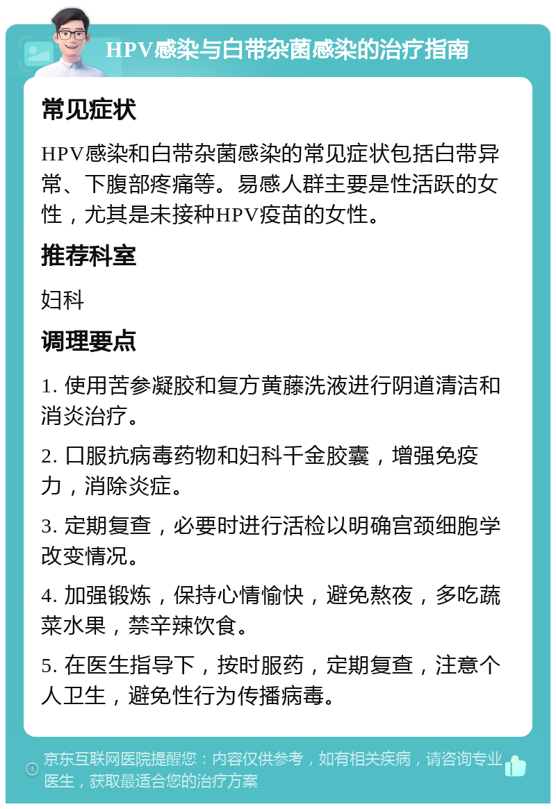 HPV感染与白带杂菌感染的治疗指南 常见症状 HPV感染和白带杂菌感染的常见症状包括白带异常、下腹部疼痛等。易感人群主要是性活跃的女性，尤其是未接种HPV疫苗的女性。 推荐科室 妇科 调理要点 1. 使用苦参凝胶和复方黄藤洗液进行阴道清洁和消炎治疗。 2. 口服抗病毒药物和妇科千金胶囊，增强免疫力，消除炎症。 3. 定期复查，必要时进行活检以明确宫颈细胞学改变情况。 4. 加强锻炼，保持心情愉快，避免熬夜，多吃蔬菜水果，禁辛辣饮食。 5. 在医生指导下，按时服药，定期复查，注意个人卫生，避免性行为传播病毒。