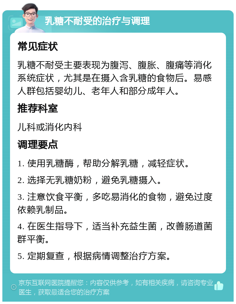 乳糖不耐受的治疗与调理 常见症状 乳糖不耐受主要表现为腹泻、腹胀、腹痛等消化系统症状，尤其是在摄入含乳糖的食物后。易感人群包括婴幼儿、老年人和部分成年人。 推荐科室 儿科或消化内科 调理要点 1. 使用乳糖酶，帮助分解乳糖，减轻症状。 2. 选择无乳糖奶粉，避免乳糖摄入。 3. 注意饮食平衡，多吃易消化的食物，避免过度依赖乳制品。 4. 在医生指导下，适当补充益生菌，改善肠道菌群平衡。 5. 定期复查，根据病情调整治疗方案。