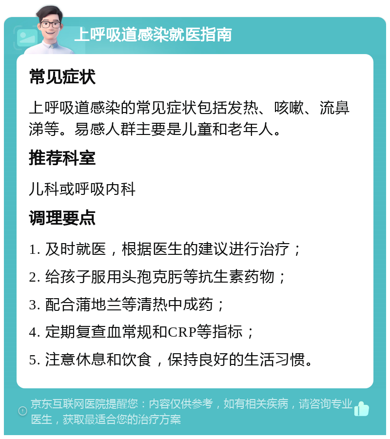 上呼吸道感染就医指南 常见症状 上呼吸道感染的常见症状包括发热、咳嗽、流鼻涕等。易感人群主要是儿童和老年人。 推荐科室 儿科或呼吸内科 调理要点 1. 及时就医，根据医生的建议进行治疗； 2. 给孩子服用头孢克肟等抗生素药物； 3. 配合蒲地兰等清热中成药； 4. 定期复查血常规和CRP等指标； 5. 注意休息和饮食，保持良好的生活习惯。