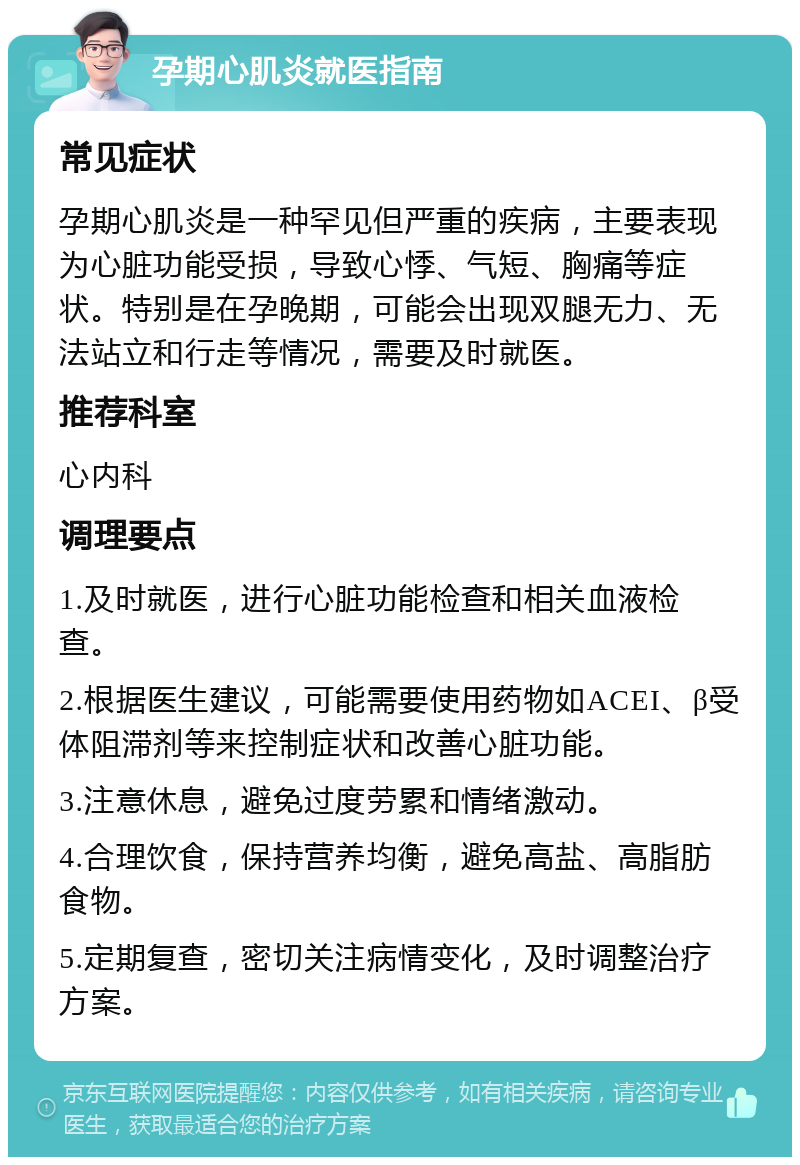 孕期心肌炎就医指南 常见症状 孕期心肌炎是一种罕见但严重的疾病，主要表现为心脏功能受损，导致心悸、气短、胸痛等症状。特别是在孕晚期，可能会出现双腿无力、无法站立和行走等情况，需要及时就医。 推荐科室 心内科 调理要点 1.及时就医，进行心脏功能检查和相关血液检查。 2.根据医生建议，可能需要使用药物如ACEI、β受体阻滞剂等来控制症状和改善心脏功能。 3.注意休息，避免过度劳累和情绪激动。 4.合理饮食，保持营养均衡，避免高盐、高脂肪食物。 5.定期复查，密切关注病情变化，及时调整治疗方案。