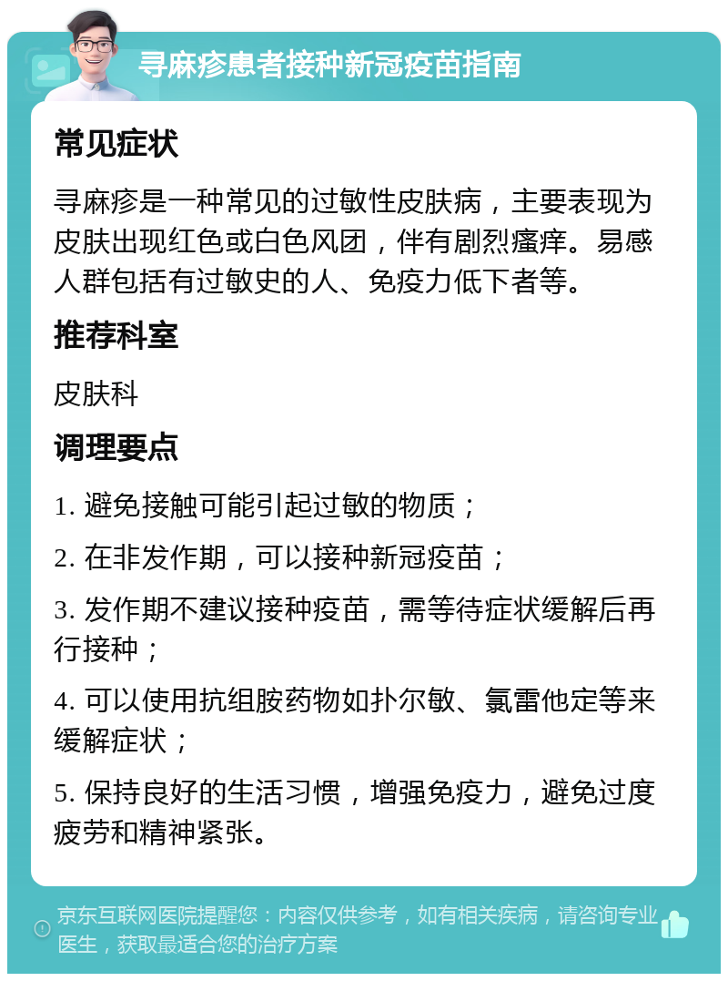 寻麻疹患者接种新冠疫苗指南 常见症状 寻麻疹是一种常见的过敏性皮肤病，主要表现为皮肤出现红色或白色风团，伴有剧烈瘙痒。易感人群包括有过敏史的人、免疫力低下者等。 推荐科室 皮肤科 调理要点 1. 避免接触可能引起过敏的物质； 2. 在非发作期，可以接种新冠疫苗； 3. 发作期不建议接种疫苗，需等待症状缓解后再行接种； 4. 可以使用抗组胺药物如扑尔敏、氯雷他定等来缓解症状； 5. 保持良好的生活习惯，增强免疫力，避免过度疲劳和精神紧张。