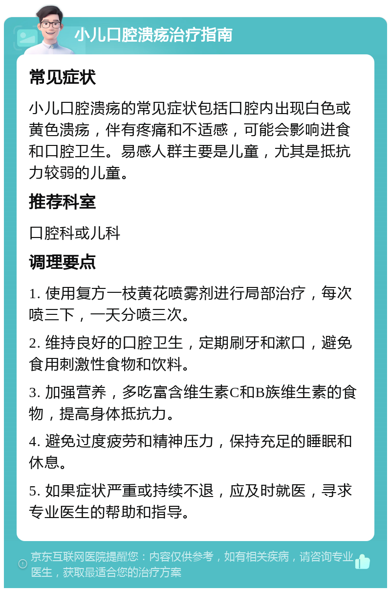 小儿口腔溃疡治疗指南 常见症状 小儿口腔溃疡的常见症状包括口腔内出现白色或黄色溃疡，伴有疼痛和不适感，可能会影响进食和口腔卫生。易感人群主要是儿童，尤其是抵抗力较弱的儿童。 推荐科室 口腔科或儿科 调理要点 1. 使用复方一枝黄花喷雾剂进行局部治疗，每次喷三下，一天分喷三次。 2. 维持良好的口腔卫生，定期刷牙和漱口，避免食用刺激性食物和饮料。 3. 加强营养，多吃富含维生素C和B族维生素的食物，提高身体抵抗力。 4. 避免过度疲劳和精神压力，保持充足的睡眠和休息。 5. 如果症状严重或持续不退，应及时就医，寻求专业医生的帮助和指导。