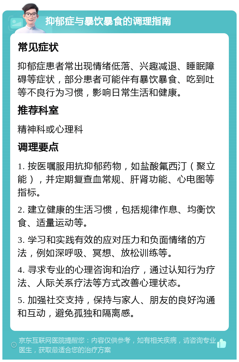 抑郁症与暴饮暴食的调理指南 常见症状 抑郁症患者常出现情绪低落、兴趣减退、睡眠障碍等症状，部分患者可能伴有暴饮暴食、吃到吐等不良行为习惯，影响日常生活和健康。 推荐科室 精神科或心理科 调理要点 1. 按医嘱服用抗抑郁药物，如盐酸氟西汀（聚立能），并定期复查血常规、肝肾功能、心电图等指标。 2. 建立健康的生活习惯，包括规律作息、均衡饮食、适量运动等。 3. 学习和实践有效的应对压力和负面情绪的方法，例如深呼吸、冥想、放松训练等。 4. 寻求专业的心理咨询和治疗，通过认知行为疗法、人际关系疗法等方式改善心理状态。 5. 加强社交支持，保持与家人、朋友的良好沟通和互动，避免孤独和隔离感。