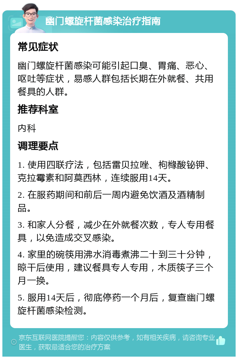 幽门螺旋杆菌感染治疗指南 常见症状 幽门螺旋杆菌感染可能引起口臭、胃痛、恶心、呕吐等症状，易感人群包括长期在外就餐、共用餐具的人群。 推荐科室 内科 调理要点 1. 使用四联疗法，包括雷贝拉唑、枸橼酸铋钾、克拉霉素和阿莫西林，连续服用14天。 2. 在服药期间和前后一周内避免饮酒及酒精制品。 3. 和家人分餐，减少在外就餐次数，专人专用餐具，以免造成交叉感染。 4. 家里的碗筷用沸水消毒煮沸二十到三十分钟，晾干后使用，建议餐具专人专用，木质筷子三个月一换。 5. 服用14天后，彻底停药一个月后，复查幽门螺旋杆菌感染检测。