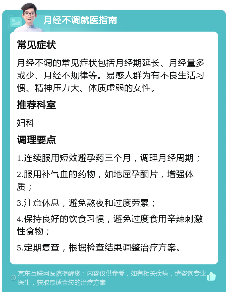 月经不调就医指南 常见症状 月经不调的常见症状包括月经期延长、月经量多或少、月经不规律等。易感人群为有不良生活习惯、精神压力大、体质虚弱的女性。 推荐科室 妇科 调理要点 1.连续服用短效避孕药三个月，调理月经周期； 2.服用补气血的药物，如地屈孕酮片，增强体质； 3.注意休息，避免熬夜和过度劳累； 4.保持良好的饮食习惯，避免过度食用辛辣刺激性食物； 5.定期复查，根据检查结果调整治疗方案。