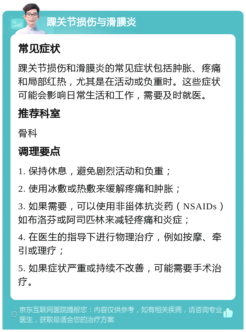 踝关节损伤与滑膜炎 常见症状 踝关节损伤和滑膜炎的常见症状包括肿胀、疼痛和局部红热，尤其是在活动或负重时。这些症状可能会影响日常生活和工作，需要及时就医。 推荐科室 骨科 调理要点 1. 保持休息，避免剧烈活动和负重； 2. 使用冰敷或热敷来缓解疼痛和肿胀； 3. 如果需要，可以使用非甾体抗炎药（NSAIDs）如布洛芬或阿司匹林来减轻疼痛和炎症； 4. 在医生的指导下进行物理治疗，例如按摩、牵引或理疗； 5. 如果症状严重或持续不改善，可能需要手术治疗。