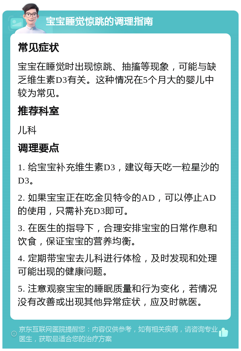 宝宝睡觉惊跳的调理指南 常见症状 宝宝在睡觉时出现惊跳、抽搐等现象，可能与缺乏维生素D3有关。这种情况在5个月大的婴儿中较为常见。 推荐科室 儿科 调理要点 1. 给宝宝补充维生素D3，建议每天吃一粒星沙的D3。 2. 如果宝宝正在吃金贝特令的AD，可以停止AD的使用，只需补充D3即可。 3. 在医生的指导下，合理安排宝宝的日常作息和饮食，保证宝宝的营养均衡。 4. 定期带宝宝去儿科进行体检，及时发现和处理可能出现的健康问题。 5. 注意观察宝宝的睡眠质量和行为变化，若情况没有改善或出现其他异常症状，应及时就医。