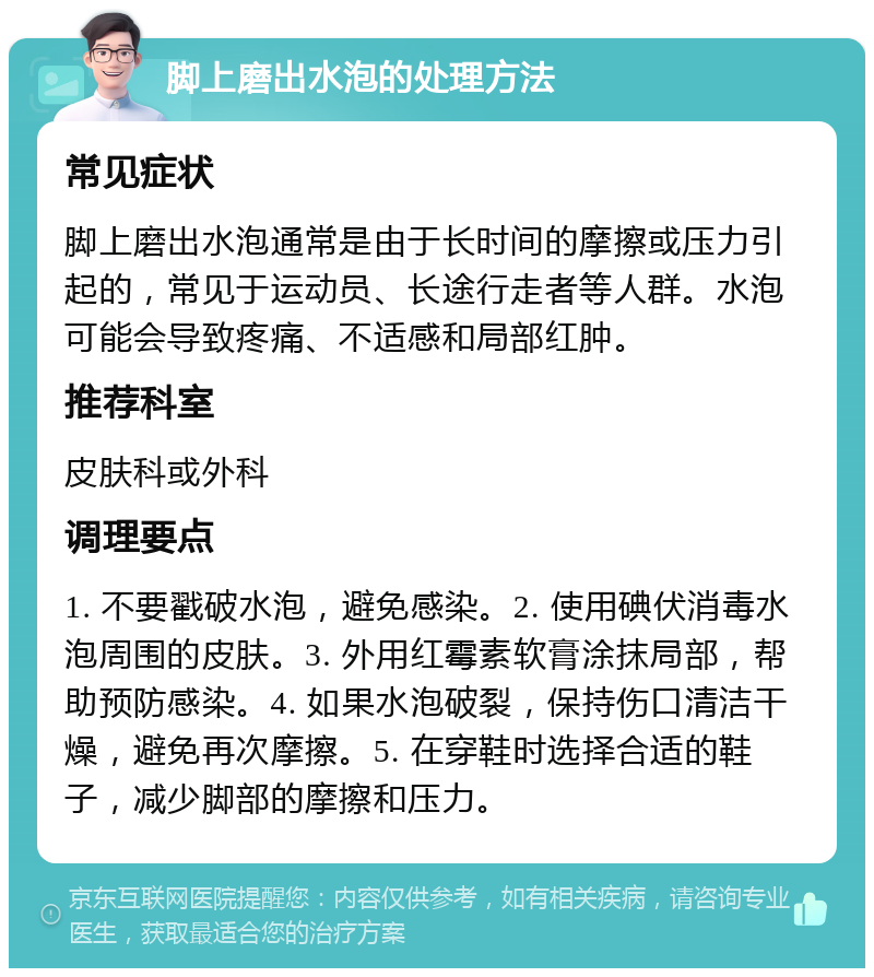 脚上磨出水泡的处理方法 常见症状 脚上磨出水泡通常是由于长时间的摩擦或压力引起的，常见于运动员、长途行走者等人群。水泡可能会导致疼痛、不适感和局部红肿。 推荐科室 皮肤科或外科 调理要点 1. 不要戳破水泡，避免感染。2. 使用碘伏消毒水泡周围的皮肤。3. 外用红霉素软膏涂抹局部，帮助预防感染。4. 如果水泡破裂，保持伤口清洁干燥，避免再次摩擦。5. 在穿鞋时选择合适的鞋子，减少脚部的摩擦和压力。