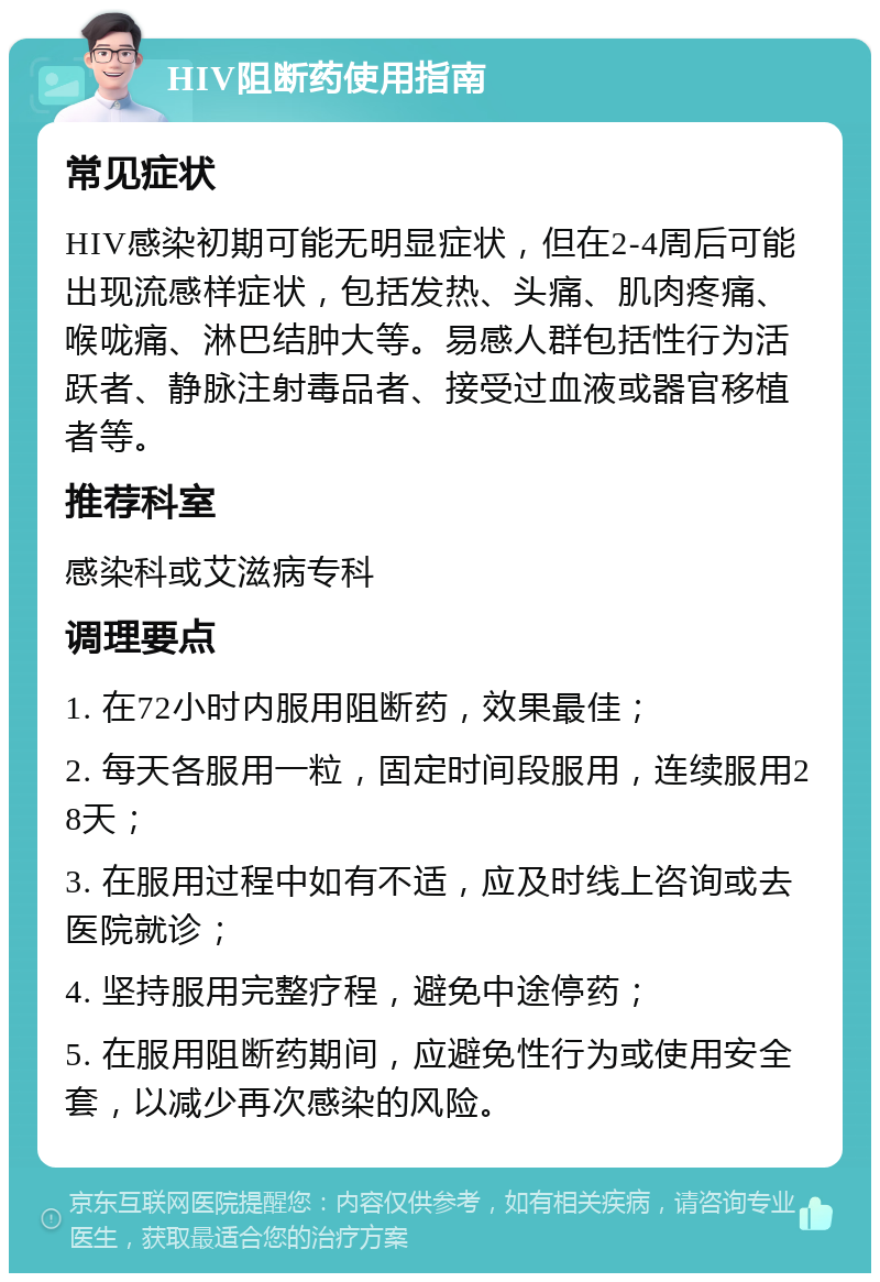 HIV阻断药使用指南 常见症状 HIV感染初期可能无明显症状，但在2-4周后可能出现流感样症状，包括发热、头痛、肌肉疼痛、喉咙痛、淋巴结肿大等。易感人群包括性行为活跃者、静脉注射毒品者、接受过血液或器官移植者等。 推荐科室 感染科或艾滋病专科 调理要点 1. 在72小时内服用阻断药，效果最佳； 2. 每天各服用一粒，固定时间段服用，连续服用28天； 3. 在服用过程中如有不适，应及时线上咨询或去医院就诊； 4. 坚持服用完整疗程，避免中途停药； 5. 在服用阻断药期间，应避免性行为或使用安全套，以减少再次感染的风险。