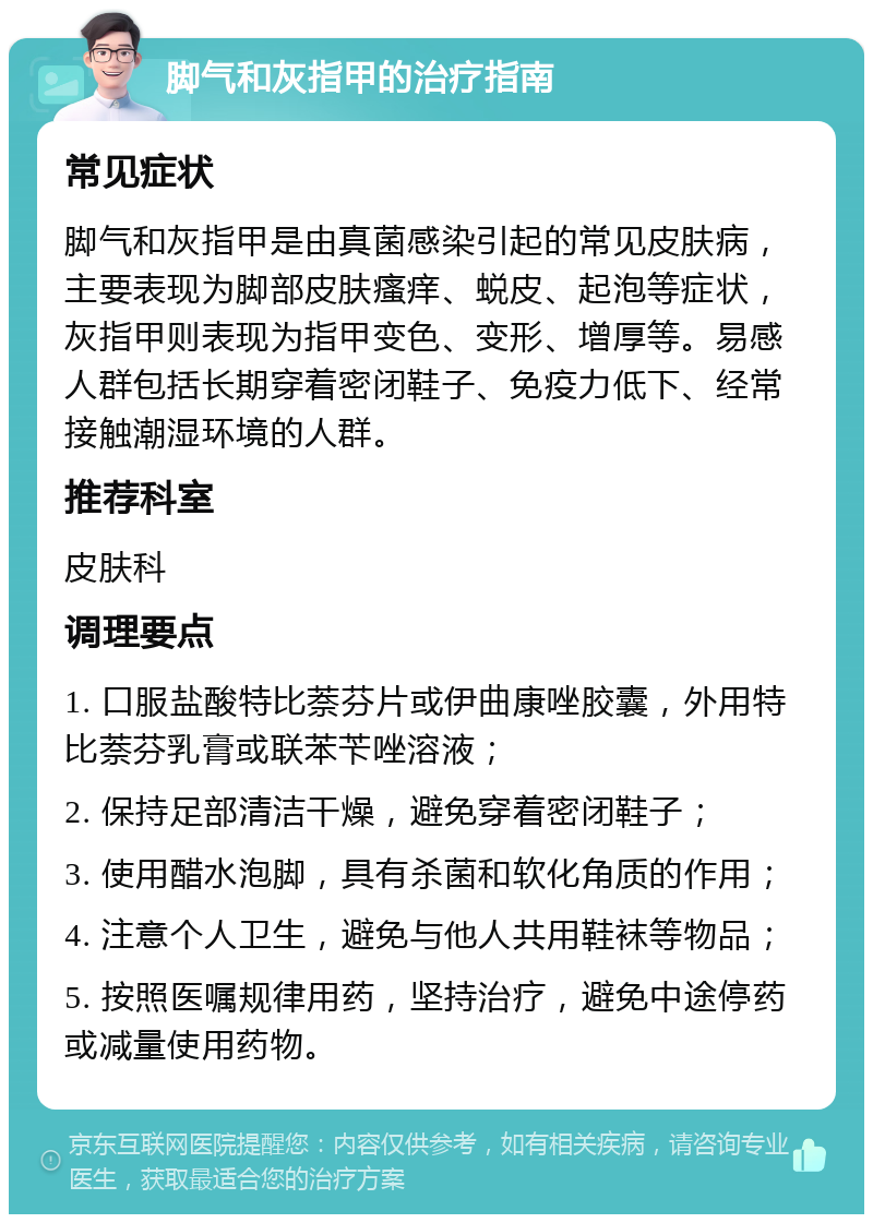 脚气和灰指甲的治疗指南 常见症状 脚气和灰指甲是由真菌感染引起的常见皮肤病，主要表现为脚部皮肤瘙痒、蜕皮、起泡等症状，灰指甲则表现为指甲变色、变形、增厚等。易感人群包括长期穿着密闭鞋子、免疫力低下、经常接触潮湿环境的人群。 推荐科室 皮肤科 调理要点 1. 口服盐酸特比萘芬片或伊曲康唑胶囊，外用特比萘芬乳膏或联苯苄唑溶液； 2. 保持足部清洁干燥，避免穿着密闭鞋子； 3. 使用醋水泡脚，具有杀菌和软化角质的作用； 4. 注意个人卫生，避免与他人共用鞋袜等物品； 5. 按照医嘱规律用药，坚持治疗，避免中途停药或减量使用药物。