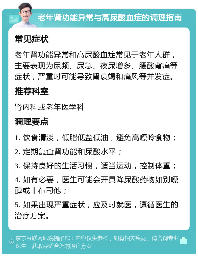 老年肾功能异常与高尿酸血症的调理指南 常见症状 老年肾功能异常和高尿酸血症常见于老年人群，主要表现为尿频、尿急、夜尿增多、腰酸背痛等症状，严重时可能导致肾衰竭和痛风等并发症。 推荐科室 肾内科或老年医学科 调理要点 1. 饮食清淡，低脂低盐低油，避免高嘌呤食物； 2. 定期复查肾功能和尿酸水平； 3. 保持良好的生活习惯，适当运动，控制体重； 4. 如有必要，医生可能会开具降尿酸药物如别嘌醇或非布司他； 5. 如果出现严重症状，应及时就医，遵循医生的治疗方案。