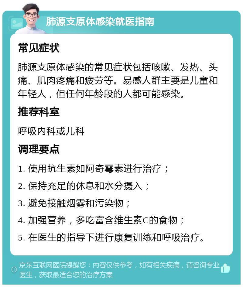 肺源支原体感染就医指南 常见症状 肺源支原体感染的常见症状包括咳嗽、发热、头痛、肌肉疼痛和疲劳等。易感人群主要是儿童和年轻人，但任何年龄段的人都可能感染。 推荐科室 呼吸内科或儿科 调理要点 1. 使用抗生素如阿奇霉素进行治疗； 2. 保持充足的休息和水分摄入； 3. 避免接触烟雾和污染物； 4. 加强营养，多吃富含维生素C的食物； 5. 在医生的指导下进行康复训练和呼吸治疗。