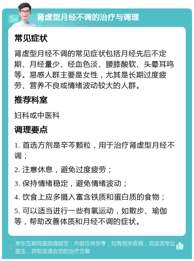 肾虚型月经不调的治疗与调理 常见症状 肾虚型月经不调的常见症状包括月经先后不定期、月经量少、经血色淡、腰膝酸软、头晕耳鸣等。易感人群主要是女性，尤其是长期过度疲劳、营养不良或情绪波动较大的人群。 推荐科室 妇科或中医科 调理要点 1. 首选方剂是辛芩颗粒，用于治疗肾虚型月经不调； 2. 注意休息，避免过度疲劳； 3. 保持情绪稳定，避免情绪波动； 4. 饮食上应多摄入富含铁质和蛋白质的食物； 5. 可以适当进行一些有氧运动，如散步、瑜伽等，帮助改善体质和月经不调的症状。