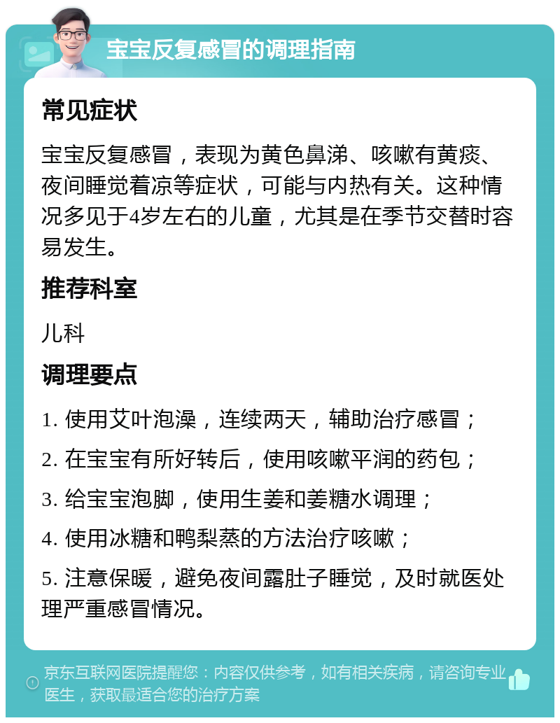 宝宝反复感冒的调理指南 常见症状 宝宝反复感冒，表现为黄色鼻涕、咳嗽有黄痰、夜间睡觉着凉等症状，可能与内热有关。这种情况多见于4岁左右的儿童，尤其是在季节交替时容易发生。 推荐科室 儿科 调理要点 1. 使用艾叶泡澡，连续两天，辅助治疗感冒； 2. 在宝宝有所好转后，使用咳嗽平润的药包； 3. 给宝宝泡脚，使用生姜和姜糖水调理； 4. 使用冰糖和鸭梨蒸的方法治疗咳嗽； 5. 注意保暖，避免夜间露肚子睡觉，及时就医处理严重感冒情况。