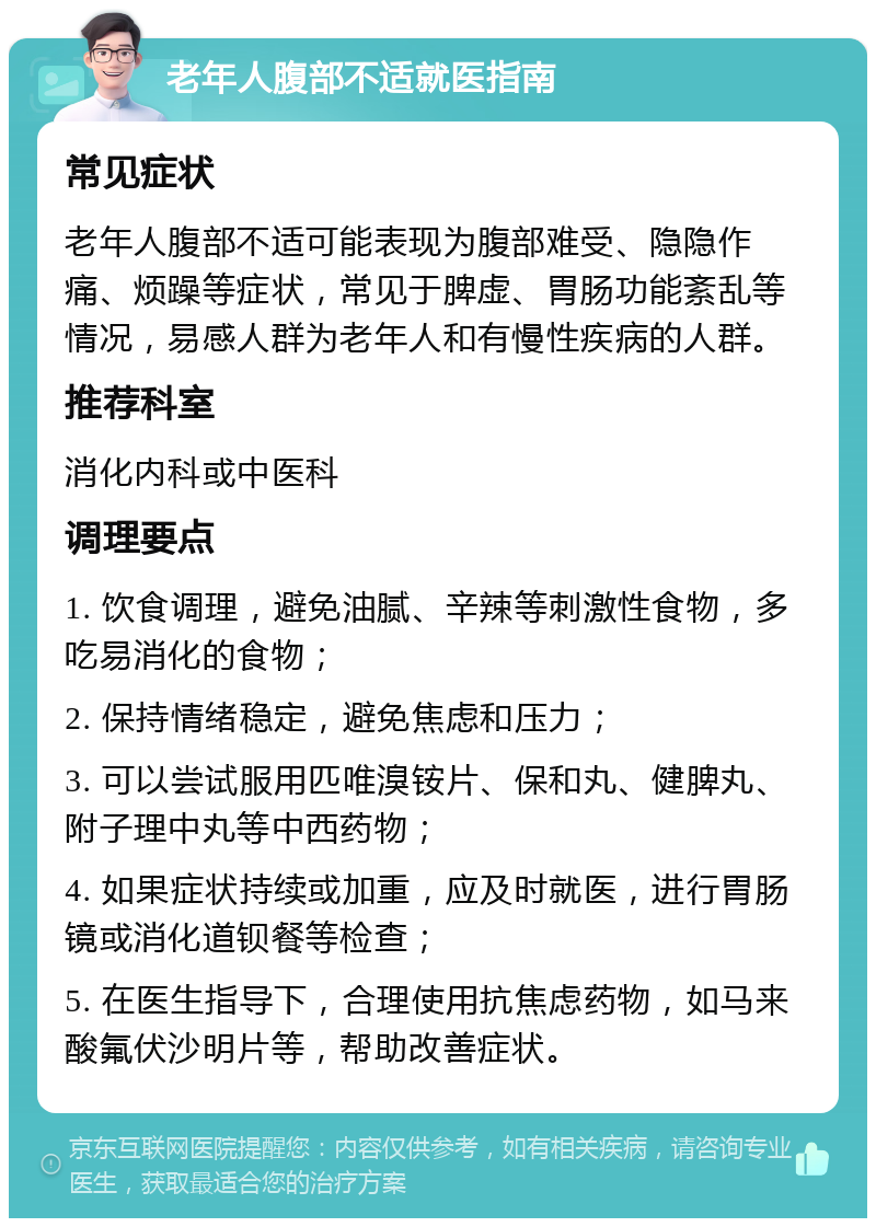 老年人腹部不适就医指南 常见症状 老年人腹部不适可能表现为腹部难受、隐隐作痛、烦躁等症状，常见于脾虚、胃肠功能紊乱等情况，易感人群为老年人和有慢性疾病的人群。 推荐科室 消化内科或中医科 调理要点 1. 饮食调理，避免油腻、辛辣等刺激性食物，多吃易消化的食物； 2. 保持情绪稳定，避免焦虑和压力； 3. 可以尝试服用匹唯溴铵片、保和丸、健脾丸、附子理中丸等中西药物； 4. 如果症状持续或加重，应及时就医，进行胃肠镜或消化道钡餐等检查； 5. 在医生指导下，合理使用抗焦虑药物，如马来酸氟伏沙明片等，帮助改善症状。