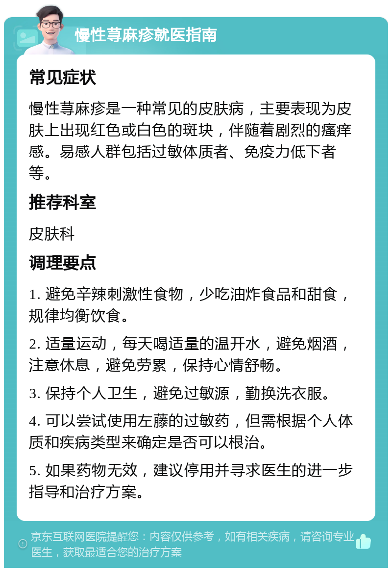 慢性荨麻疹就医指南 常见症状 慢性荨麻疹是一种常见的皮肤病，主要表现为皮肤上出现红色或白色的斑块，伴随着剧烈的瘙痒感。易感人群包括过敏体质者、免疫力低下者等。 推荐科室 皮肤科 调理要点 1. 避免辛辣刺激性食物，少吃油炸食品和甜食，规律均衡饮食。 2. 适量运动，每天喝适量的温开水，避免烟酒，注意休息，避免劳累，保持心情舒畅。 3. 保持个人卫生，避免过敏源，勤换洗衣服。 4. 可以尝试使用左藤的过敏药，但需根据个人体质和疾病类型来确定是否可以根治。 5. 如果药物无效，建议停用并寻求医生的进一步指导和治疗方案。