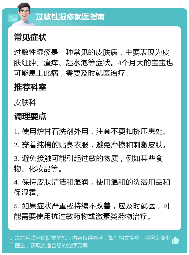 过敏性湿疹就医指南 常见症状 过敏性湿疹是一种常见的皮肤病，主要表现为皮肤红肿、瘙痒、起水泡等症状。4个月大的宝宝也可能患上此病，需要及时就医治疗。 推荐科室 皮肤科 调理要点 1. 使用炉甘石洗剂外用，注意不要扣挤压患处。 2. 穿着纯棉的贴身衣服，避免摩擦和刺激皮肤。 3. 避免接触可能引起过敏的物质，例如某些食物、化妆品等。 4. 保持皮肤清洁和湿润，使用温和的洗浴用品和保湿霜。 5. 如果症状严重或持续不改善，应及时就医，可能需要使用抗过敏药物或激素类药物治疗。