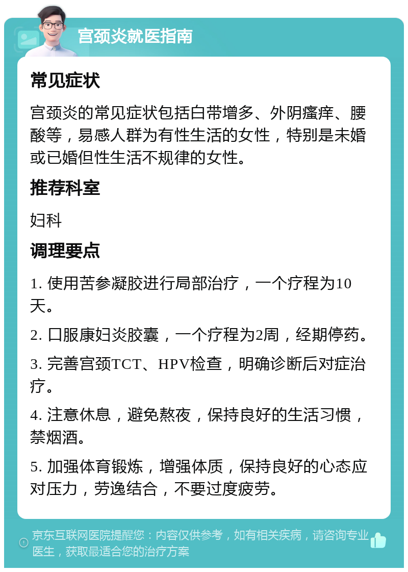 宫颈炎就医指南 常见症状 宫颈炎的常见症状包括白带增多、外阴瘙痒、腰酸等，易感人群为有性生活的女性，特别是未婚或已婚但性生活不规律的女性。 推荐科室 妇科 调理要点 1. 使用苦参凝胶进行局部治疗，一个疗程为10天。 2. 口服康妇炎胶囊，一个疗程为2周，经期停药。 3. 完善宫颈TCT、HPV检查，明确诊断后对症治疗。 4. 注意休息，避免熬夜，保持良好的生活习惯，禁烟酒。 5. 加强体育锻炼，增强体质，保持良好的心态应对压力，劳逸结合，不要过度疲劳。