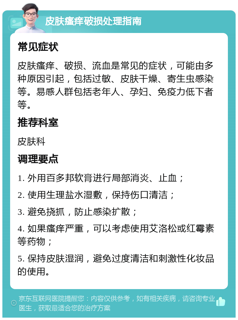 皮肤瘙痒破损处理指南 常见症状 皮肤瘙痒、破损、流血是常见的症状，可能由多种原因引起，包括过敏、皮肤干燥、寄生虫感染等。易感人群包括老年人、孕妇、免疫力低下者等。 推荐科室 皮肤科 调理要点 1. 外用百多邦软膏进行局部消炎、止血； 2. 使用生理盐水湿敷，保持伤口清洁； 3. 避免挠抓，防止感染扩散； 4. 如果瘙痒严重，可以考虑使用艾洛松或红霉素等药物； 5. 保持皮肤湿润，避免过度清洁和刺激性化妆品的使用。