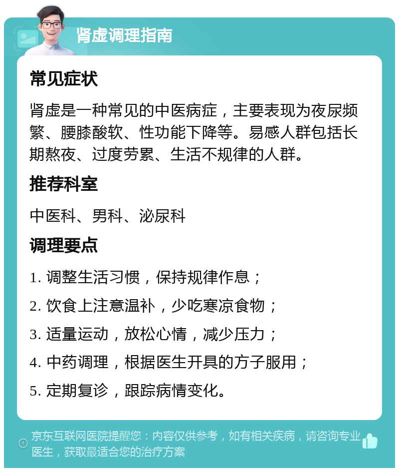 肾虚调理指南 常见症状 肾虚是一种常见的中医病症，主要表现为夜尿频繁、腰膝酸软、性功能下降等。易感人群包括长期熬夜、过度劳累、生活不规律的人群。 推荐科室 中医科、男科、泌尿科 调理要点 1. 调整生活习惯，保持规律作息； 2. 饮食上注意温补，少吃寒凉食物； 3. 适量运动，放松心情，减少压力； 4. 中药调理，根据医生开具的方子服用； 5. 定期复诊，跟踪病情变化。