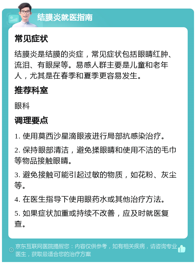 结膜炎就医指南 常见症状 结膜炎是结膜的炎症，常见症状包括眼睛红肿、流泪、有眼屎等。易感人群主要是儿童和老年人，尤其是在春季和夏季更容易发生。 推荐科室 眼科 调理要点 1. 使用莫西沙星滴眼液进行局部抗感染治疗。 2. 保持眼部清洁，避免揉眼睛和使用不洁的毛巾等物品接触眼睛。 3. 避免接触可能引起过敏的物质，如花粉、灰尘等。 4. 在医生指导下使用眼药水或其他治疗方法。 5. 如果症状加重或持续不改善，应及时就医复查。