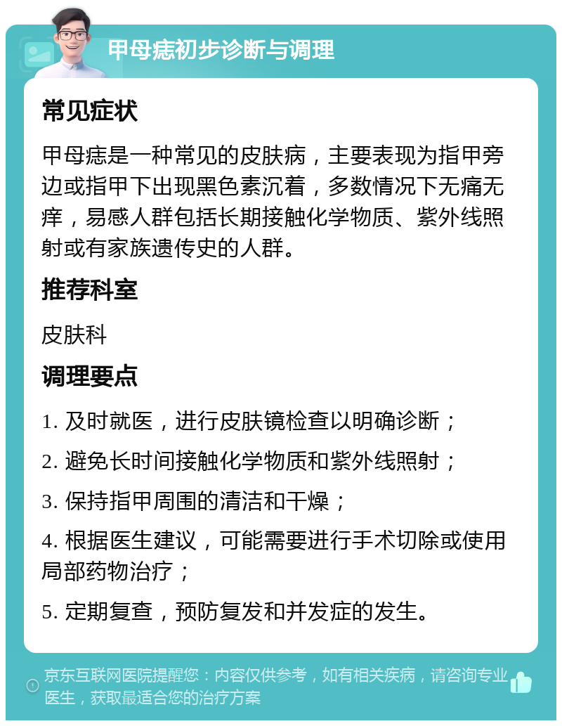 甲母痣初步诊断与调理 常见症状 甲母痣是一种常见的皮肤病，主要表现为指甲旁边或指甲下出现黑色素沉着，多数情况下无痛无痒，易感人群包括长期接触化学物质、紫外线照射或有家族遗传史的人群。 推荐科室 皮肤科 调理要点 1. 及时就医，进行皮肤镜检查以明确诊断； 2. 避免长时间接触化学物质和紫外线照射； 3. 保持指甲周围的清洁和干燥； 4. 根据医生建议，可能需要进行手术切除或使用局部药物治疗； 5. 定期复查，预防复发和并发症的发生。