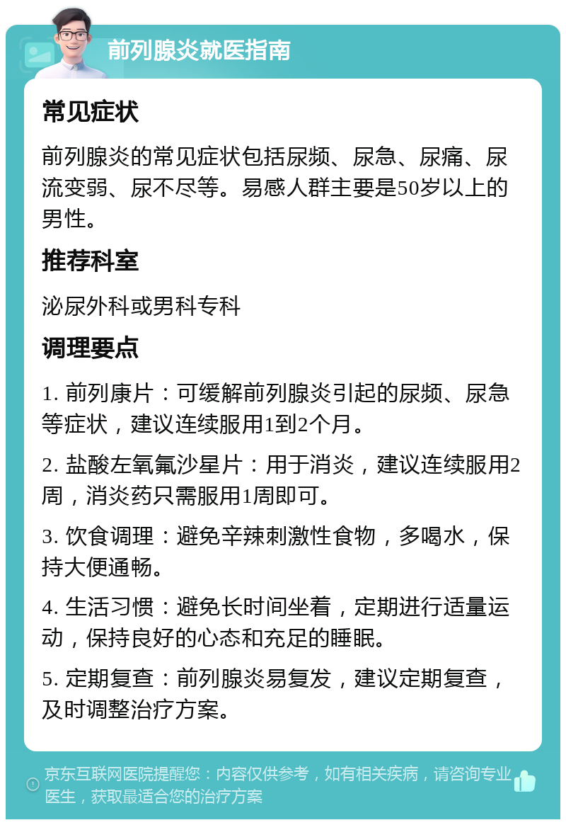 前列腺炎就医指南 常见症状 前列腺炎的常见症状包括尿频、尿急、尿痛、尿流变弱、尿不尽等。易感人群主要是50岁以上的男性。 推荐科室 泌尿外科或男科专科 调理要点 1. 前列康片：可缓解前列腺炎引起的尿频、尿急等症状，建议连续服用1到2个月。 2. 盐酸左氧氟沙星片：用于消炎，建议连续服用2周，消炎药只需服用1周即可。 3. 饮食调理：避免辛辣刺激性食物，多喝水，保持大便通畅。 4. 生活习惯：避免长时间坐着，定期进行适量运动，保持良好的心态和充足的睡眠。 5. 定期复查：前列腺炎易复发，建议定期复查，及时调整治疗方案。