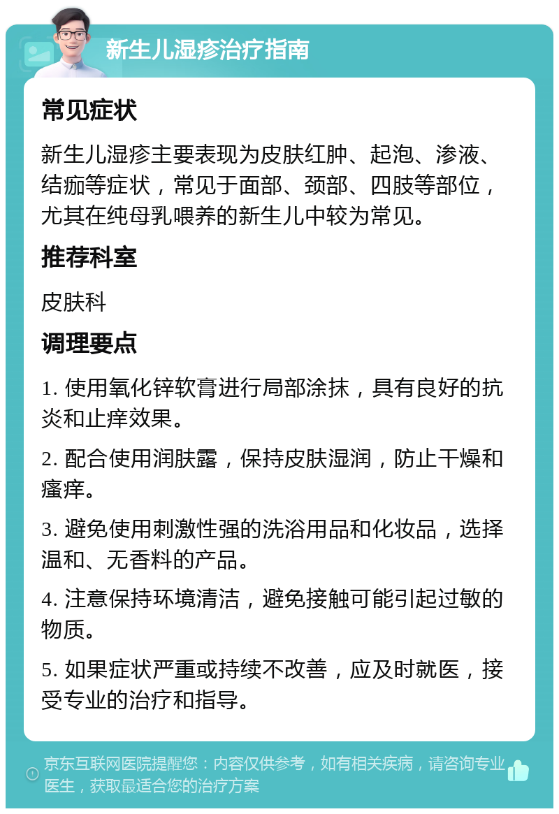 新生儿湿疹治疗指南 常见症状 新生儿湿疹主要表现为皮肤红肿、起泡、渗液、结痂等症状，常见于面部、颈部、四肢等部位，尤其在纯母乳喂养的新生儿中较为常见。 推荐科室 皮肤科 调理要点 1. 使用氧化锌软膏进行局部涂抹，具有良好的抗炎和止痒效果。 2. 配合使用润肤露，保持皮肤湿润，防止干燥和瘙痒。 3. 避免使用刺激性强的洗浴用品和化妆品，选择温和、无香料的产品。 4. 注意保持环境清洁，避免接触可能引起过敏的物质。 5. 如果症状严重或持续不改善，应及时就医，接受专业的治疗和指导。