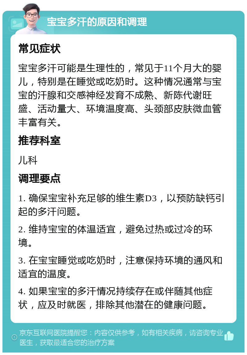 宝宝多汗的原因和调理 常见症状 宝宝多汗可能是生理性的，常见于11个月大的婴儿，特别是在睡觉或吃奶时。这种情况通常与宝宝的汗腺和交感神经发育不成熟、新陈代谢旺盛、活动量大、环境温度高、头颈部皮肤微血管丰富有关。 推荐科室 儿科 调理要点 1. 确保宝宝补充足够的维生素D3，以预防缺钙引起的多汗问题。 2. 维持宝宝的体温适宜，避免过热或过冷的环境。 3. 在宝宝睡觉或吃奶时，注意保持环境的通风和适宜的温度。 4. 如果宝宝的多汗情况持续存在或伴随其他症状，应及时就医，排除其他潜在的健康问题。