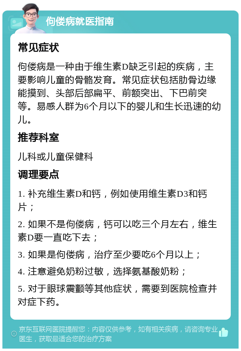 佝偻病就医指南 常见症状 佝偻病是一种由于维生素D缺乏引起的疾病，主要影响儿童的骨骼发育。常见症状包括肋骨边缘能摸到、头部后部扁平、前额突出、下巴前突等。易感人群为6个月以下的婴儿和生长迅速的幼儿。 推荐科室 儿科或儿童保健科 调理要点 1. 补充维生素D和钙，例如使用维生素D3和钙片； 2. 如果不是佝偻病，钙可以吃三个月左右，维生素D要一直吃下去； 3. 如果是佝偻病，治疗至少要吃6个月以上； 4. 注意避免奶粉过敏，选择氨基酸奶粉； 5. 对于眼球震颤等其他症状，需要到医院检查并对症下药。