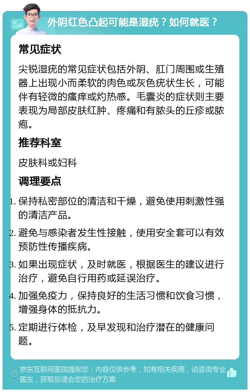 外阴红色凸起可能是湿疣？如何就医？ 常见症状 尖锐湿疣的常见症状包括外阴、肛门周围或生殖器上出现小而柔软的肉色或灰色疣状生长，可能伴有轻微的瘙痒或灼热感。毛囊炎的症状则主要表现为局部皮肤红肿、疼痛和有脓头的丘疹或脓疱。 推荐科室 皮肤科或妇科 调理要点 保持私密部位的清洁和干燥，避免使用刺激性强的清洁产品。 避免与感染者发生性接触，使用安全套可以有效预防性传播疾病。 如果出现症状，及时就医，根据医生的建议进行治疗，避免自行用药或延误治疗。 加强免疫力，保持良好的生活习惯和饮食习惯，增强身体的抵抗力。 定期进行体检，及早发现和治疗潜在的健康问题。