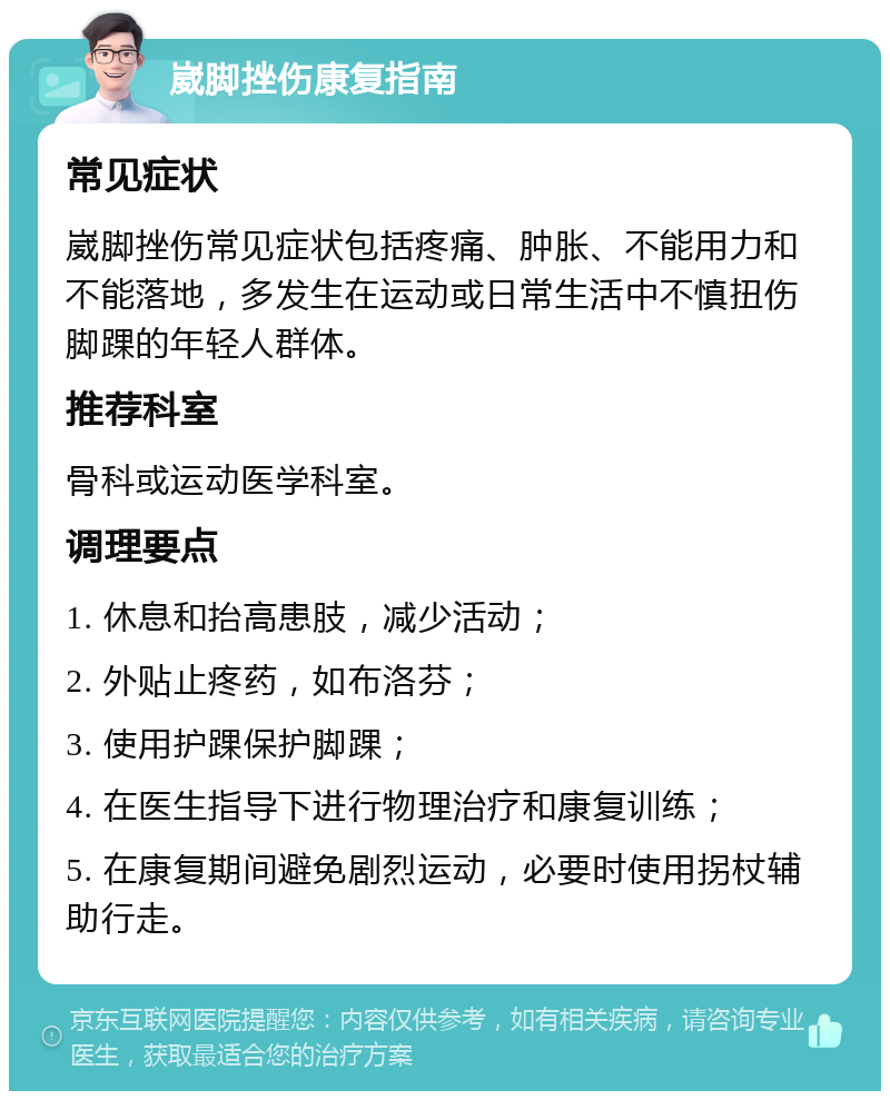 崴脚挫伤康复指南 常见症状 崴脚挫伤常见症状包括疼痛、肿胀、不能用力和不能落地，多发生在运动或日常生活中不慎扭伤脚踝的年轻人群体。 推荐科室 骨科或运动医学科室。 调理要点 1. 休息和抬高患肢，减少活动； 2. 外贴止疼药，如布洛芬； 3. 使用护踝保护脚踝； 4. 在医生指导下进行物理治疗和康复训练； 5. 在康复期间避免剧烈运动，必要时使用拐杖辅助行走。