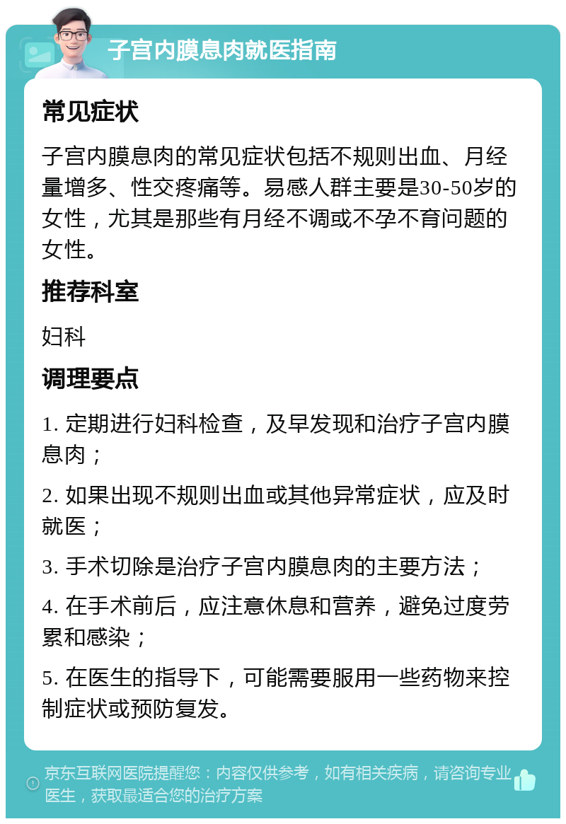 子宫内膜息肉就医指南 常见症状 子宫内膜息肉的常见症状包括不规则出血、月经量增多、性交疼痛等。易感人群主要是30-50岁的女性，尤其是那些有月经不调或不孕不育问题的女性。 推荐科室 妇科 调理要点 1. 定期进行妇科检查，及早发现和治疗子宫内膜息肉； 2. 如果出现不规则出血或其他异常症状，应及时就医； 3. 手术切除是治疗子宫内膜息肉的主要方法； 4. 在手术前后，应注意休息和营养，避免过度劳累和感染； 5. 在医生的指导下，可能需要服用一些药物来控制症状或预防复发。