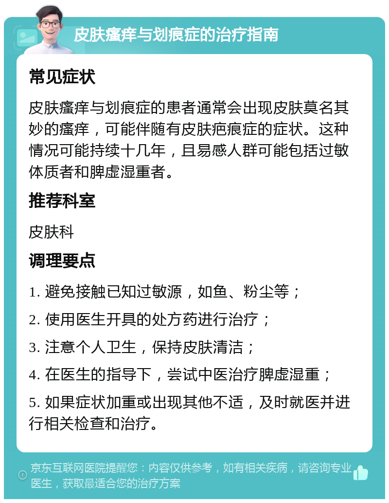 皮肤瘙痒与划痕症的治疗指南 常见症状 皮肤瘙痒与划痕症的患者通常会出现皮肤莫名其妙的瘙痒，可能伴随有皮肤疤痕症的症状。这种情况可能持续十几年，且易感人群可能包括过敏体质者和脾虚湿重者。 推荐科室 皮肤科 调理要点 1. 避免接触已知过敏源，如鱼、粉尘等； 2. 使用医生开具的处方药进行治疗； 3. 注意个人卫生，保持皮肤清洁； 4. 在医生的指导下，尝试中医治疗脾虚湿重； 5. 如果症状加重或出现其他不适，及时就医并进行相关检查和治疗。