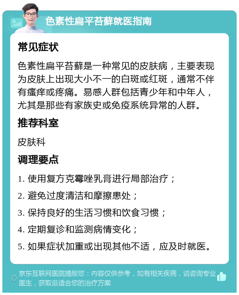 色素性扁平苔藓就医指南 常见症状 色素性扁平苔藓是一种常见的皮肤病，主要表现为皮肤上出现大小不一的白斑或红斑，通常不伴有瘙痒或疼痛。易感人群包括青少年和中年人，尤其是那些有家族史或免疫系统异常的人群。 推荐科室 皮肤科 调理要点 1. 使用复方克霉唑乳膏进行局部治疗； 2. 避免过度清洁和摩擦患处； 3. 保持良好的生活习惯和饮食习惯； 4. 定期复诊和监测病情变化； 5. 如果症状加重或出现其他不适，应及时就医。