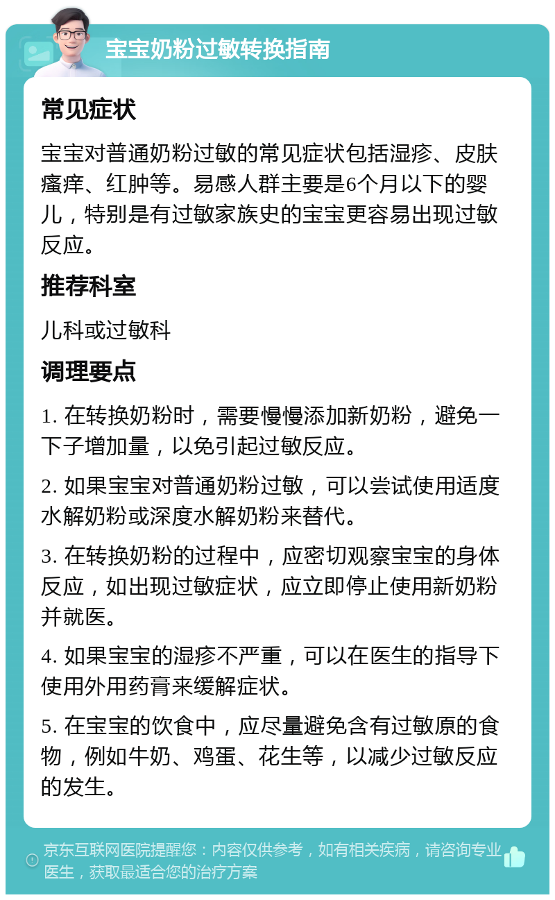 宝宝奶粉过敏转换指南 常见症状 宝宝对普通奶粉过敏的常见症状包括湿疹、皮肤瘙痒、红肿等。易感人群主要是6个月以下的婴儿，特别是有过敏家族史的宝宝更容易出现过敏反应。 推荐科室 儿科或过敏科 调理要点 1. 在转换奶粉时，需要慢慢添加新奶粉，避免一下子增加量，以免引起过敏反应。 2. 如果宝宝对普通奶粉过敏，可以尝试使用适度水解奶粉或深度水解奶粉来替代。 3. 在转换奶粉的过程中，应密切观察宝宝的身体反应，如出现过敏症状，应立即停止使用新奶粉并就医。 4. 如果宝宝的湿疹不严重，可以在医生的指导下使用外用药膏来缓解症状。 5. 在宝宝的饮食中，应尽量避免含有过敏原的食物，例如牛奶、鸡蛋、花生等，以减少过敏反应的发生。