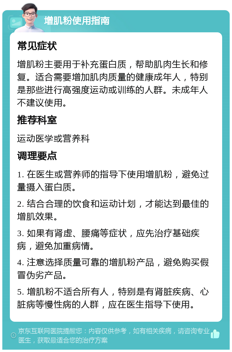 增肌粉使用指南 常见症状 增肌粉主要用于补充蛋白质，帮助肌肉生长和修复。适合需要增加肌肉质量的健康成年人，特别是那些进行高强度运动或训练的人群。未成年人不建议使用。 推荐科室 运动医学或营养科 调理要点 1. 在医生或营养师的指导下使用增肌粉，避免过量摄入蛋白质。 2. 结合合理的饮食和运动计划，才能达到最佳的增肌效果。 3. 如果有肾虚、腰痛等症状，应先治疗基础疾病，避免加重病情。 4. 注意选择质量可靠的增肌粉产品，避免购买假冒伪劣产品。 5. 增肌粉不适合所有人，特别是有肾脏疾病、心脏病等慢性病的人群，应在医生指导下使用。