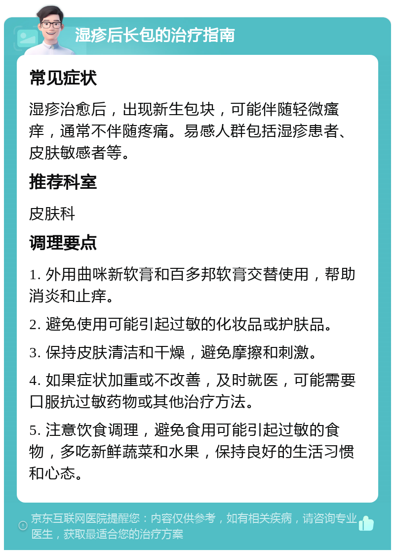 湿疹后长包的治疗指南 常见症状 湿疹治愈后，出现新生包块，可能伴随轻微瘙痒，通常不伴随疼痛。易感人群包括湿疹患者、皮肤敏感者等。 推荐科室 皮肤科 调理要点 1. 外用曲咪新软膏和百多邦软膏交替使用，帮助消炎和止痒。 2. 避免使用可能引起过敏的化妆品或护肤品。 3. 保持皮肤清洁和干燥，避免摩擦和刺激。 4. 如果症状加重或不改善，及时就医，可能需要口服抗过敏药物或其他治疗方法。 5. 注意饮食调理，避免食用可能引起过敏的食物，多吃新鲜蔬菜和水果，保持良好的生活习惯和心态。