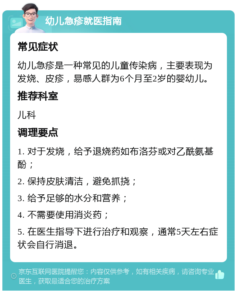 幼儿急疹就医指南 常见症状 幼儿急疹是一种常见的儿童传染病，主要表现为发烧、皮疹，易感人群为6个月至2岁的婴幼儿。 推荐科室 儿科 调理要点 1. 对于发烧，给予退烧药如布洛芬或对乙酰氨基酚； 2. 保持皮肤清洁，避免抓挠； 3. 给予足够的水分和营养； 4. 不需要使用消炎药； 5. 在医生指导下进行治疗和观察，通常5天左右症状会自行消退。