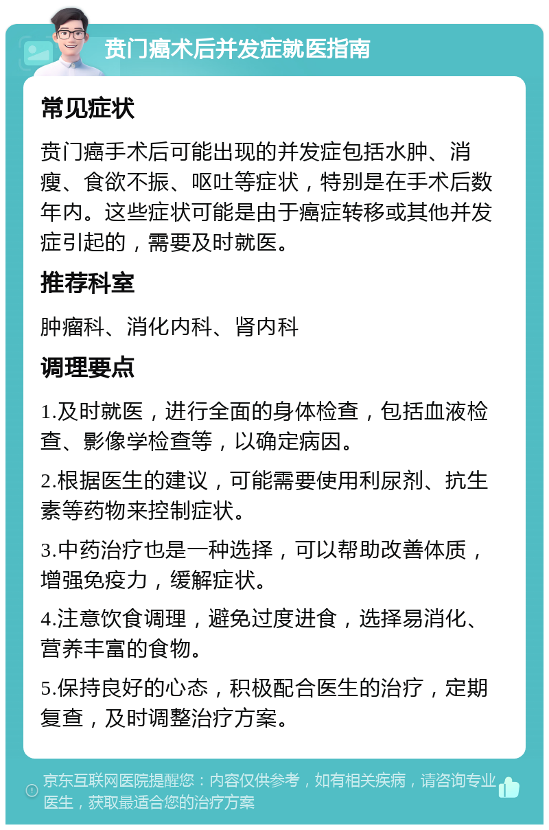 贲门癌术后并发症就医指南 常见症状 贲门癌手术后可能出现的并发症包括水肿、消瘦、食欲不振、呕吐等症状，特别是在手术后数年内。这些症状可能是由于癌症转移或其他并发症引起的，需要及时就医。 推荐科室 肿瘤科、消化内科、肾内科 调理要点 1.及时就医，进行全面的身体检查，包括血液检查、影像学检查等，以确定病因。 2.根据医生的建议，可能需要使用利尿剂、抗生素等药物来控制症状。 3.中药治疗也是一种选择，可以帮助改善体质，增强免疫力，缓解症状。 4.注意饮食调理，避免过度进食，选择易消化、营养丰富的食物。 5.保持良好的心态，积极配合医生的治疗，定期复查，及时调整治疗方案。