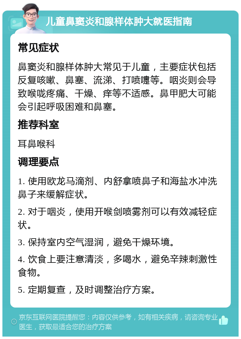 儿童鼻窦炎和腺样体肿大就医指南 常见症状 鼻窦炎和腺样体肿大常见于儿童，主要症状包括反复咳嗽、鼻塞、流涕、打喷嚏等。咽炎则会导致喉咙疼痛、干燥、痒等不适感。鼻甲肥大可能会引起呼吸困难和鼻塞。 推荐科室 耳鼻喉科 调理要点 1. 使用欧龙马滴剂、内舒拿喷鼻子和海盐水冲洗鼻子来缓解症状。 2. 对于咽炎，使用开喉剑喷雾剂可以有效减轻症状。 3. 保持室内空气湿润，避免干燥环境。 4. 饮食上要注意清淡，多喝水，避免辛辣刺激性食物。 5. 定期复查，及时调整治疗方案。